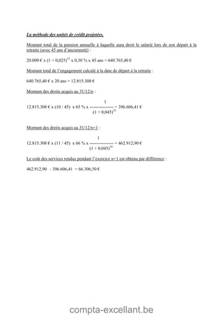 compta-excellant.be
La méthode des unités de crédit projetées.
Montant total de la pension annuelle à laquelle aura droit le salarié lors de son départ à la
retraite (avec 45 ans d’ancienneté) :
20.000 € x (1 + 0,025)35
x 0,30 % x 45 ans = 640.765,40 €
Montant total de l’engagement calculé à la date de départ à la retraite :
640.765,40 € x 20 ans = 12.815.308 €
Montant des droits acquis au 31/12/n :
1
12.815.308 € x (10 / 45) x 65 % x ---------------- = 396.606,41 €
(1 + 0,045)35
Montant des droits acquis au 31/12/n+1 :
1
12.815.308 € x (11 / 45) x 66 % x ---------------- = 462.912,90 €
(1 + 0,045)34
Le coût des services rendus pendant l’exercice n+1 est obtenu par différence :
462.912,90 – 396.606,41 = 66.306,50 €
 