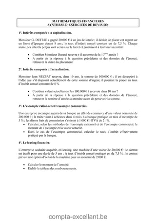 compta-excellant.be
MATHEMATIQUES FINANCIERES
SYNTHESE D’EXERCICES DE REVISION
1°. Intérêts composés : la capitalisation.
Monsieur G. DUFRIC a gagné 20.000 € à un jeu de loterie ; il décide de placer cet argent sur
un livret d’épargne durant 8 ans ; le taux d’intérêt annuel constant est de 7,5 %. Chaque
année, les intérêts perçus sont versés sur le livret et produisent à leur tour un intérêt.
 Combien Monsieur Durand recevra-t-il au terme de la 10ème
année ?
 A partir de la réponse à la question précédente et des données de l’énoncé,
retrouver la durée du placement.
2°. Intérêts composés : l’actualisation.
Monsieur Jean NEZPAT recevra, dans 10 ans, la somme de 100.000 € ; il est désespéré à
l’idée que s’il disposait actuellement de cette somme d’argent, il pourrait la placer au taux
d’intérêt annuel constant de 8 %
 Combien valent actuellement les 100.000 € à recevoir dans 10 ans ?
 A partir de la réponse à la question précédente et des données de l’énoncé,
retrouver le nombre d’années à attendre avant de percevoir la somme.
3°. L’escompte rationnel et l’escompte commercial.
Une entreprise escompte auprès de sa banque un effet de commerce d’une valeur nominale de
200.000 € ; la traite vient à échéance dans 4 mois. La banque pratique un taux d’escompte de
3 % ; les divers frais de commission s’élèvent à 1.000 € HTVA de 21 %.
 Calculer, selon les méthodes de l’escompte rationnel et de l’escompte commercial, le
montant de l’escompte et la valeur actuelle.
 Dans le cas de l’escompte commercial, calculer le taux d’intérêt effectivement
pratiqué par la banque.
4°. Le leasing financier.
L’entreprise souhaite acquérir, en leasing, une machine d’une valeur de 20.000 € ; le contrat
est établi pour une durée de 5 ans ; le taux d’intérêt annuel pratiqué est de 7,5 % ; le contrat
prévoit une option d’achat de la machine pour un montant de 2.000 €.
 Calculer le montant de l’annuité.
 Etablir le tableau des remboursements.
 