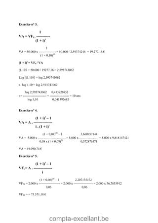 compta-excellant.be
Exercice n° 3.
1
VA = VFt . -----------
(1 + i)t
1
VA = 50.000 x ---------------- = 50.000 / 2,59374246 = 19.277,16 €
(1 + 0,10)10
(1 + i)t
= VFt / VA
(1,10)t
= 50.000 / 19277,16 = 2,593743062
Log (1,10)t
 = log 2,593743062
t . log 1,10 = log 2,593743062
log 2,593743062 0,413926952
t = ---------------------- = ------------------ = 10 ans
log 1,10 0,041392685
Exercice n° 4.
(1 + i)t
– 1
VA = A . ---------------
i . (1 + i)t
(1 + 0,08)20
– 1 3,660957144
VA = 5.000 x -------------------------- = 5.000 x ------------------ = 5.000 x 9,818147421
0,08 x (1 + 0,08)20
0,372876571
VA = 49.090,74 €
Exercice n° 5.
(1 + i)t
– 1
VFt = A . ---------------
i
(1 + 0,06)20
– 1 2,207135472
VF20 = 2.000 x -------------------- = 2.000 x ------------------ = 2.000 x 36,7855912
0,06 0,06
VF20 = = 73.571,18 €
 