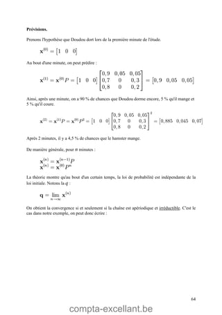 compta-excellant.be
64
Prévisions.
Prenons l'hypothèse que Doudou dort lors de la première minute de l'étude.
Au bout d'une minute, on peut prédire :
Ainsi, après une minute, on a 90 % de chances que Doudou dorme encore, 5 % qu'il mange et
5 % qu'il coure.
Après 2 minutes, il y a 4,5 % de chances que le hamster mange.
De manière générale, pour n minutes :
La théorie montre qu'au bout d'un certain temps, la loi de probabilité est indépendante de la
loi initiale. Notons la q :
On obtient la convergence si et seulement si la chaîne est apériodique et irréductible. C'est le
cas dans notre exemple, on peut donc écrire :
 