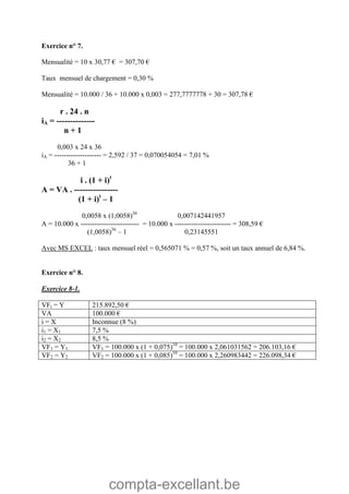 compta-excellant.be
Exercice n° 7.
Mensualité = 10 x 30,77 € = 307,70 €
Taux mensuel de chargement = 0,30 %
Mensualité = 10.000 / 36 + 10.000 x 0,003 = 277,7777778 + 30 = 307,78 €
r . 24 . n
iA = --------------
n + 1
0,003 x 24 x 36
iA = -------------------- = 2,592 / 37 = 0,070054054 = 7,01 %
36 + 1
i . (1 + i)t
A = VA . ----------------
(1 + i)t
– 1
0,0058 x (1,0058)36
0,007142441957
A = 10.000 x ------------------------- = 10.000 x ------------------------ = 308,59 €
(1,0058)36
– 1 0,23145551
Avec MS EXCEL : taux mensuel réel = 0,565071 % = 0,57 %, soit un taux annuel de 6,84 %.
Exercice n° 8.
Exercice 8-1.
VFt = Y 215.892,50 €
VA 100.000 €
i = X Inconnue (8 %)
i1 = X1 7,5 %
i2 = X2 8,5 %
VF1 = Y1 VF1 = 100.000 x (1 + 0,075)10
= 100.000 x 2,061031562 = 206.103,16 €
VF2 = Y2 VF2 = 100.000 x (1 + 0,085)10
= 100.000 x 2,260983442 = 226.098,34 €
 