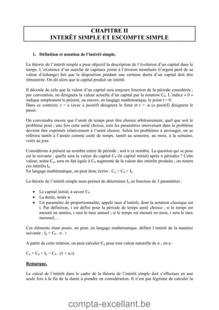 compta-excellant.be
CHAPITRE II
INTERÊT SIMPLE ET ESCOMPTE SIMPLE
1. Définition et notation de l’intérêt simple.
La théorie de l’intérêt simple a pour objectif la description de l’évolution d’un capital dans le
temps. L’existence d’un marché de capitaux jointe à l’érosion monétaire (l’argent perd de sa
valeur d’échange) fait que la disposition pendant une certaine durée d’un capital doit être
rémunérée. On dit alors que le capital produit un intérêt.
Il découle de cela que la valeur d’un capital sera toujours fonction de la période considérée ;
par convention, on désignera la valeur actuelle d’un capital par la notation C0. L’indice « 0 »
indique simplement le présent, ou encore, en langage mathématique, le point t = 0.
Dans ce contexte, t = a (avec a positif) désignera le futur et t = -a (a positif) désignera le
passé.
On conviendra encore que l’unité de temps peut être choisie arbitrairement, quel que soit le
problème posé ; une fois cette unité choisie, tous les paramètres intervenant dans le problème
devront être exprimés relativement à l’unité choisie. Selon les problèmes à envisager, on se
référera tantôt à l’année comme unité de temps, tantôt au semestre, au mois, à la semaine,
voire au jour.
Considérons à présent un nombre entier de période ; soit n ce nombre. La question qui se pose
est la suivante : quelle sera la valeur du capital C0 (le capital initial) après n périodes ? Cette
valeur, notée Cn, sera en fait égale à C0 augmenté de la valeur des intérêts produits ; on notera
ces intérêts In.
En langage mathématique, on peut donc écrire : Cn = C0 + In
La théorie de l’intérêt simple nous permet de déterminer In en fonction de 3 paramètres :
 Le capital initial, à savoir C0
 La durée, notée n
 Un paramètre de proportionnalité, appelé taux d’intérêt, dont la notation classique est
i. Par définition, i est défini pour la période de temps unité choisie ; si le temps est
mesuré en années, i sera le taux annuel ; si le temps est mesuré en mois, i sera le taux
mensuel,…
Ces éléments étant posés, on peut, en langage mathématique, définir l’intérêt de la manière
suivante : In = C0 . n . i
A partir de cette relation, on peut calculer Cn pour tout valeur naturelle de n ; on a :
Cn = C0 + In = C0 . (1 + n.i)
Remarque.
Le calcul de l’intérêt dans le cadre de la théorie de l’intérêt simple doit s’effectuer en une
seule fois à la fin de la durée à prendre en considération. Il n’est pas légitime de calculer la
 
