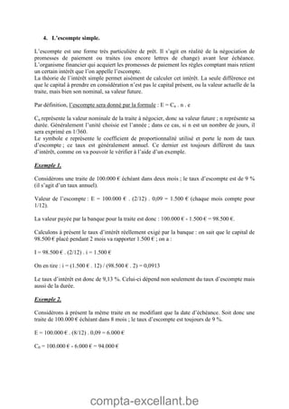 compta-excellant.be
4. L’escompte simple.
L’escompte est une forme très particulière de prêt. Il s’agit en réalité de la négociation de
promesses de paiement ou traites (ou encore lettres de change) avant leur échéance.
L’organisme financier qui acquiert les promesses de paiement les règles comptant mais retient
un certain intérêt que l’on appelle l’escompte.
La théorie de l’intérêt simple permet aisément de calculer cet intérêt. La seule différence est
que le capital à prendre en considération n’est pas le capital présent, ou la valeur actuelle de la
traite, mais bien son nominal, sa valeur future.
Par définition, l’escompte sera donné par la formule : E = Cn . n . e
Cn représente la valeur nominale de la traite à négocier, donc sa valeur future ; n représente sa
durée. Généralement l’unité choisie est l’année ; dans ce cas, si n est un nombre de jours, il
sera exprimé en 1/360.
Le symbole e représente le coefficient de proportionnalité utilisé et porte le nom de taux
d’escompte ; ce taux est généralement annuel. Ce dernier est toujours différent du taux
d’intérêt, comme on va pouvoir le vérifier à l’aide d’un exemple.
Exemple 1.
Considérons une traite de 100.000 € échéant dans deux mois ; le taux d’escompte est de 9 %
(il s’agit d’un taux annuel).
Valeur de l’escompte : E = 100.000 € . (2/12) . 0,09 = 1.500 € (chaque mois compte pour
1/12).
La valeur payée par la banque pour la traite est donc : 100.000 € - 1.500 € = 98.500 €.
Calculons à présent le taux d’intérêt réellement exigé par la banque : on sait que le capital de
98.500 € placé pendant 2 mois va rapporter 1.500 € ; on a :
I = 98.500 € . (2/12) . i = 1.500 €
On en tire : i = (1.500 € . 12) / (98.500 € . 2) = 0,0913
Le taux d’intérêt est donc de 9,13 %. Celui-ci dépend non seulement du taux d’escompte mais
aussi de la durée.
Exemple 2.
Considérons à présent la même traite en ne modifiant que la date d’échéance. Soit donc une
traite de 100.000 € échéant dans 8 mois ; le taux d’escompte est toujours de 9 %.
E = 100.000 € . (8/12) . 0,09 = 6.000 €
C0 = 100.000 € - 6.000 € = 94.000 €
 