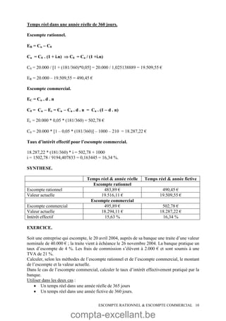compta-excellant.be
ESCOMPTE RATIONNEL & ESCOMPTE COMMERCIAL 10
Temps réel dans une année réelle de 360 jours.
Escompte rationnel.
ER = Cn  C0
Cn = C0 . (1 + i.n)  C0 = Cn / (1 +i.n)
C0 = 20.000 / 1 + (181/360)*0,05 = 20.000 / 1,025138889 = 19.509,55 €
ER = 20.000 – 19.509,55 = 490,45 €
Escompte commercial.
EC = Cn . d . n
C0 = Cn  Ec = Cn  Cn . d . n = Cn . (1  d . n)
Ec = 20.000 * 0,05 * (181/360) = 502,78 €
C0 = 20.000 * 1 – 0,05 * (181/360) – 1000 – 210 = 18.287,22 €
Taux d’intérêt effectif pour l’escompte commercial.
18.287,22 * (181/360) * i = 502,78 + 1000
i = 1502,78 / 9194,407833 = 0,163445 = 16,34 %.
SYNTHESE.
Temps réel & année réelle Temps réel & année fictive
Escompte rationnel
Escompte rationnel 483,89 € 490,45 €
Valeur actuelle 19.516,11 € 19.509,55 €
Escompte commercial
Escompte commercial 495,89 € 502,78 €
Valeur actuelle 18.294,11 € 18.287,22 €
Intérêt effectif 15,63 % 16,34 %
EXERCICE.
Soit une entreprise qui escompte, le 20 avril 2004, auprès de sa banque une traite d’une valeur
nominale de 40.000 € ; la traite vient à échéance le 26 novembre 2004. La banque pratique un
taux d’escompte de 4 %. Les frais de commission s’élèvent à 2.000 € et sont soumis à une
TVA de 21 %.
Calculer, selon les méthodes de l’escompte rationnel et de l’escompte commercial, le montant
de l’escompte et la valeur actuelle.
Dans le cas de l’escompte commercial, calculer le taux d’intérêt effectivement pratiqué par la
banque.
Utiliser dans les deux cas :
 Un temps réel dans une année réelle de 365 jours
 Un temps réel dans une année fictive de 360 jours.
 