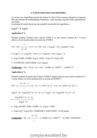 compta-excellant.be
L’UTILISATION DES LOGARITHMES.
Le recours aux logarithmes permet de donner la valeur d’une inconnue figurant en exposant
dans une formule de mathématiques financières ; cette inconnue exprime le plus généralement
une durée.
Le principe de calcul repose sur une propriété essentielle des logarithmes :
Log XT
= T . Log X
Application n° 1.
Pendant combien d’années faut-il placer 10.000 € au taux annuel constant de 5 % pour
obtenir, à la fin du placement, la somme de 15.000 €.
1
VA = VFt . -----------  (1 + i)t
= VFt / VA  Log (1 + i)t
 = Log VFt / VA
(1 + i)t
t * Log (1 + i) = Log (VFt / VA)  t = Log (VFt / VA) / Log (1 + i)
t = Log (15.000 / 10.000) / Log (1 +0,05) = Log (1,5) / Log (1,05)
t = 0,176091259 / 0,021189299 = 8,31 années.
Vérification : VFt = VA (1 + i)t
 VFt = 10.000 * (1 +0,05)8,31
= 14.999,71 €
Application n° 2.
Pendant combien d’années faut-il placer 10.000 € chaque année au taux annuel constant de 5
% pour obtenir, au terme du placement, la somme de 50.000 € ?
(1 + i)t
– 1
VFt = A . ---------------  (1 + i)t
– 1 = (VFt * i) / A  (1 + i)t
= (VFt * i) / A + 1
i
Log (1 + i)t
= Log (VFt * i) / A + 1  t * Log (1 + i) = Log (VFt * i) / A + 1
Log (VFt * i) / A + 1
t = ------------------------------
Log (1 +i)
t = Log  (50.000 * 0,05) / 10.000 + 1 / Log (1 + 0,05)
t = Log (1,25) / Log (1,05) = 0,096910013 / 0,021189299 = 4,574 années.
(1 + i)t
Vérification : VFt = A . ----------  10.000 * (1 + 0,05)4,574
– 1 / 0,05 = 50.005,66 €
i
 