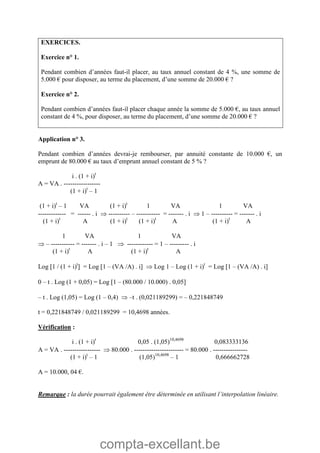 compta-excellant.be
EXERCICES.
Exercice n° 1.
Pendant combien d’années faut-il placer, au taux annuel constant de 4 %, une somme de
5.000 € pour disposer, au terme du placement, d’une somme de 20.000 € ?
Exercice n° 2.
Pendant combien d’années faut-il placer chaque année la somme de 5.000 €, au taux annuel
constant de 4 %, pour disposer, au terme du placement, d’une somme de 20.000 € ?
Application n° 3.
Pendant combien d’années devrai-je rembourser, par annuité constante de 10.000 €, un
emprunt de 80.000 € au taux d’emprunt annuel constant de 5 % ?
i . (1 + i)t
A = VA . -----------------
(1 + i)t
– 1
(1 + i)t
– 1 VA (1 + i)t
1 VA 1 VA
------------- = ------ . i  ---------- – ----------- = ------- . i  1 – ---------- = ------- . i
(1 + i)t
A (1 + i)t
(1 + i)t
A (1 + i)t
A
1 VA 1 VA
 – ----------- = ------- . i – 1  ------------ = 1 – --------- . i
(1 + i)t
A (1 + i)t
A
Log 1 / (1 + i)t
 = Log 1 – (VA /A) . i  Log 1 – Log (1 + i)t
= Log 1 – (VA /A) . i
0 – t . Log (1 + 0,05) = Log 1 – (80.000 / 10.000) . 0,05
– t . Log (1,05) = Log (1 – 0,4)  –t . (0,021189299) = – 0,221848749
t = 0,221848749 / 0,021189299 = 10,4698 années.
Vérification :
i . (1 + i)t
0,05 . (1,05)10,4698
0,083333136
A = VA . -----------------  80.000 . ----------------------- = 80.000 . ----------------
(1 + i)t
– 1 (1,05)10,4698
– 1 0,666662728
A = 10.000, 04 €.
Remarque : la durée pourrait également être déterminée en utilisant l’interpolation linéaire.
 