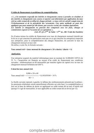 compta-excellant.be
Crédits de financement et problèmes de comptabilisation.
« (…) les montants respectifs des intérêts et chargements courus à prendre en résultats et
des intérêts et chargements non courus à reporter sont déterminés par application du taux
réel au solde restant dû en début de chaque période ; ce taux réel est calculé compte tenu de
l’échelonnement et de la périodicité des versements. Une autre méthode ne peut être
appliquée que pour autant qu’elle donne, par exercice social, des résultats équivalents.
Les intérêts et chargements ne peuvent être compensés avec les frais, charges et
commissions exposés à l’occasion de ces opérations ».
(Art. 67, § 2, 3ème
al. Suite + 4ème
al., AR / Code des Sociétés)
En d’autres termes les crédits de financement avec taux de chargement mensuel (interdit par
la loi en ce qui concerne les particuliers mais pas en ce qui concerne les entreprises) imposent
aux entreprises, pour la comptabilisation des charges financières, de convertir le taux de
chargement mensuel en taux réel.
On utilise, à cette fin, la formule suivante :
Taux annuel réel = (taux mensuel de chargement x 24 x durée) / (durée + 1)
Application.
Une entreprise acquiert du matériel informatique pour un montant de 16.000,00 € HTVA de
21 % ; l’acquisition est financée au moyen d’un crédit de financement aux conditions
suivantes : remboursement en 60 mensualités par tranches égales de capital avec un taux de
chargement mensuel forfaitaire de 0,60 %.
Calcul du taux annuel réel.
0,006 x 24 x 60
Taux annuel réel = -------------------- = 0,141639344 = 14 %
60 + 1
La feuille suivante reprend, à gauche, le tableau des remboursements présenté par le prêteur ;
les paiements échelonnés seront naturellement effectués sur cette base. La comptabilisation se
fera sur la base du tableau de droite en appliquant au solde restant dû un taux d’intérêt réel
(puisqu’il s’agit de mensualités, le taux applicable au solde restant dû est divisé par 12).
 
