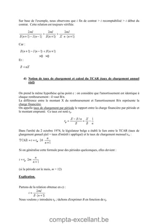 compta-excellant.be
Sur base de l'exemple, nous observons que i fin de contrat > i recomptabilisé > i début du
contrat. Cette relation est toujours vérifiée.
Car :
>0 >0
Et :
d) Notion de taux de chargement et calcul du TCAR (taux de chargement annuel
réel)
On prend la même hypothèse qu'au point c : on considère que l'amortissement est identique à
chaque remboursement : il vaut B/n.
La différence entre le montant X du remboursement et l'amortissement B/n représente la
charge financière.
On appelle taux de chargement par période le rapport entre la charge financière par période et
le montant emprunté. Ce taux est noté rp.
Dans l'arrêté du 2 octobre 1974, le législateur belge a établi le lien entre le TCAR (taux de
chargement annuel réel = taux d'intérêt i appliqué) et le taux de chargement mensuel rm :
Si on généralise cette formule pour des périodes quelconques, elles devient :
(si la période est le mois, m = 12)
Explication.
Partons de la relation obtenue en c) :
Nous voulons y introduire rp ; tâchons d'exprimer B en fonction de rp
 