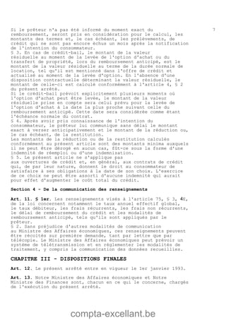 compta-excellant.be
7Si le prêteur n'a pas été informé du moment exact du
remboursement, seront pris en considération pour le calcul, les
montants des termes et, le cas échéant, les prélèvements, de
crédit qui ne sont pas encore échus un mois après la notification
de l'intention du consommateur.
§ 3. En cas de crédit-bail, le montant de la valeur
résiduelle au moment de la levée de l'option d'achat ou du
transfert de propriété, lors du remboursement anticipé, est le
montant de la valeur résiduelle au terme de la durée normale de
location, tel qu'il est mentionné dans l'offre de crédit et
actualisé au moment de la levée d'option. En l'absence d'une
disposition contractuelle déterminant la valeur résiduelle, le
montant de celle-ci est calculé conformément à l'article 4, § 2
du présent arrêté.
Si le crédit-bail prévoit explicitement plusieurs moments où
l'option d'achat peut être levée, le montant de la valeur
résiduelle prise en compte sera celui prévu pour la levée de
l'option d'achat à la date la plus proche suivant celle du
remboursement anticipé. Cette date sera considérée comme étant
l'échéance normale du contrat.
§ 4. Après avoir pris connaissance de l'intention du
consommateur, le prêteur lui communique sans délai le montant
exact à verser anticipativement et le montant de la réduction ou,
le cas échéant, de la restitution.
Les montants de la réduction ou de la restitution calculés
conformément au présent article sont des montants minima auxquels
il ne peut être dérogé en aucun cas, fût-ce sous la forme d'une
indemnité de réemploi ou d'une indemnisation.
§ 5. Le présent article ne s'applique pas
aux ouvertures de crédit et, en général, aux contrats de crédit
qui, de par leur nature, donnent le droit au consommateur de
satisfaire à ses obligations à la date de son choix. L'exercice
de ce choix ne peut être assorti d'aucune indemnité qui aurait
pour effet d'augmenter le coût total du crédit.
Section 4 - De la communication des renseignements
Art. 11. § 1er. Les renseignements visés à l'article 75, § 3, 4E,
de la loi concernent notamment le taux annuel effectif global,
le taux débiteur, les frais récurrents, les frais non récurrents,
le délai de remboursement du crédit et les modalités de
remboursement anticipé, tels qu'ils sont appliqués par le
prêteur.
§ 2. Sans préjudice d'autres modalités de communication
au Ministre des Affaires économiques, ces renseignements peuvent
être récoltés sur première demande, tant par lettre que par
télécopie. Le Ministre des Affaires économiques peut prévoir un
système de télétransmission et en réglementer les modalités de
traitement, y compris la communication des données recueillies.
CHAPITRE III - DISPOSITIONS FINALES
Art. 12. Le présent arrêté entre en vigueur le 1er janvier 1993.
Art. 13. Notre Ministre des Affaires économiques et Notre
Ministre des Finances sont, chacun en ce qui le concerne, chargés
de l'exécution du présent arrêté.
 