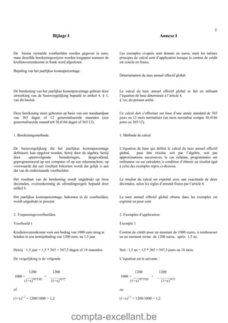 compta-excellant.be
8
Bijlage I Annexe I
De hierna vermelde voorbeelden worden gegeven in euro,
maar dezelfde berekeningswijzen worden toegepast wanneer de
kredietovereenkomst in frank werd afgesloten.
Bepaling van het jaarlijkse kostenpercentage.
Les exemples ci-après sont donnés en euros, mais les mêmes
principes de calcul sont d’application lorsque le contrat de crédit
est conclu en francs.
Détermination du taux annuel effectif global.
De berekening van het jaarlijkse kostenpercentage gebeurt door
uitwerking van de basisvergelijking bepaald in artikel 4, § 1,
van dit besluit.
Deze berekening moet gebeuren op basis van een standaardjaar
van 365 dagen of 12 genormaliseerde maanden (een
genormaliseerde maand telt 30,4166 dagen of 365/12).
Le calcul du taux annuel effectif global se fait en utilisant
l’équation de base déterminée à l’article 4,
§ 1er, du présent arrêté.
Ce calcul doit s’effectuer sur base d’une année standard de 365
jours ou 12 mois normalisés (un mois normalisé compte 30,4166
jours ou 365/12).
1. Berekeningsmethode.
De basisvergelijking die het jaarlijkse kostenpercentage
definieert, kan opgelost worden, hetzij door de algebra, hetzij
door opeenvolgende benaderingen, desgevallend,
geprogrammeerd op een computer of op een rekenmachine, op
voorwaarde dat een resultaat bekomen wordt dat gelijk is aan
dat van de onderstaande voorbeelden .
1. Méthode de calcul.
L’équation de base qui définit le calcul du taux annuel effectif
global, peut être résolue soit par l’algèbre, soit par
approximations successives, le cas échéant, programmées sur
ordinateur ou sur calculette, à condition d’obtenir un résultat égal
à celui des exemples repris ci-dessous.
Het resultaat van de berekening wordt uitgedrukt op twee
decimalen, overeenkomstig de afrondingsregels bepaald door
artikel 6.
Le résultat du calcul est exprimé avec une exactitude de deux
décimales, selon les règles d’arrondi fixées par l’article 6.
Het jaarlijkse kostenpercentage, bekomen in de voorbeelden,
wordt uitgedrukt in procent.
Le taux annuel effectif global obtenu dans les exemples est
exprimé en pour cent.
2. Toepassingsvoorbeelden.
Voorbeeld 1
Kredietovereenkomst voor een bedrag van 1000 euro terug te
betalen in een termijnbedrag van 1200 euro, na 1,5 jaar.
2. Exemples d’application.
Exemple 1
Contrat de crédit pour un montant de 1000 euros, à rembourser
en un montant terme de 1200 euros, après 1,5 an.
Hetzij : 1,5 jaar = 1,5 * 365 = 547,5 dagen of 18 maanden.
De vergelijking is de volgende
Soit : 1,5 an = 1,5 * 365 = 547,5 jours ou 18 mois.
L’équation est la suivante :
1200 1200
1000 = ________ = _________
(1+x)547,5/365
(1+x)18/12
of
(1+x)1,5
= 1200/1000 = 1,2
1200 1200
1000 = ________ = _________
(1+x)547,5/365
(1+x)18/12
ou
(1+x)1,5
= 1200/1000 = 1,2
 