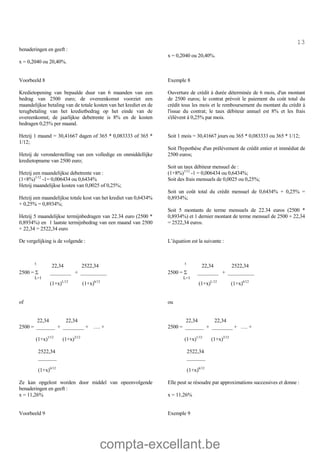compta-excellant.be
13
benaderingen en geeft :
x = 0,2040 ou 20,40%.
x = 0,2040 ou 20,40%.
Voorbeeld 8 Exemple 8
Kredietopening van bepaalde duur van 6 maanden van een
bedrag van 2500 euro; de overeenkomst voorziet een
maandelijkse betaling van de totale kosten van het krediet en de
terugbetaling van het kredietbedrag op het einde van de
overeenkomst; de jaarlijkse debetrente is 8% en de kosten
bedragen 0,25% per maand.
Ouverture de crédit à durée déterminée de 6 mois, d'un montant
de 2500 euros; le contrat prévoit le paiement du coût total du
crédit tous les mois et le remboursement du montant du crédit à
l'issue du contrat; le taux débiteur annuel est 8% et les frais
s'élèvent à 0,25% par mois.
Hetzij 1 maand = 30,41667 dagen of 365 * 0,083333 of 365 *
1/12;
Hetzij de veronderstelling van een volledige en onmiddellijke
kredietopname van 2500 euro;
Hetzij een maandelijkse debetrente van :
(1+8%)1/12
-1= 0,006434 ou 0,6434%
Hetzij maandelijkse kosten van 0,0025 of 0,25%;
Hetzij een maandelijkse totale kost van het krediet van 0,6434%
+ 0,25% = 0,8934%;
Hetzij 5 maandelijkse termijnbedragen van 22.34 euro (2500 *
0,8934%) en 1 laatste termijnbedrag van een maand van 2500
+ 22,34 = 2522,34 euro
Soit 1 mois = 30,41667 jours ou 365 * 0,083333 ou 365 * 1/12;
Soit l'hypothèse d'un prélèvement de crédit entier et immédiat de
2500 euros;
Soit un taux débiteur mensuel de :
(1+8%)1/12
-1 = 0,006434 ou 0,6434%;
Soit des frais mensuels de 0,0025 ou 0,25%;
Soit un coût total du crédit mensuel de 0,6434% + 0,25% =
0,8934%;
Soit 5 montants de terme mensuels de 22.34 euros (2500 *
0,8934%) et 1 dernier montant de terme mensuel de 2500 + 22,34
= 2522,34 euros.
De vergelijking is de volgende :
5
22,34 2522,34
2500 = S ________ + __________
L=1
(1+x)L/12
(1+x)6/12
of
22,34 22,34
2500 = _______ + ________ + …. +
(1+x)1/12
(1+x)2/12
2522,34
_______
(1+x)6/12
Ze kan opgelost worden door middel van opeenvolgende
benaderingen en geeft :
L’équation est la suivante :
5
22,34 2522,34
2500 = S ________ + __________
L=1
(1+x)L/12
(1+x)6/12
ou
22,34 22,34
2500 = _______ + ________ + …. +
(1+x)1/12
(1+x)2/12
2522,34
_______
(1+x)6/12
Elle peut se résoudre par approximations successives et donne :
x = 11,26% x = 11,26%
Voorbeeld 9 Exemple 9
 