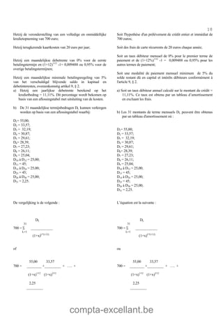 compta-excellant.be
18
Hetzij de veronderstelling van een volledige en onmiddellijke
kredietopneming van 700 euro;
Hetzij terugkerende kaartkosten van 20 euro per jaar;
Hetzij een maandelijkse debetrente van 0% voor de eerste
betalingstermijn en (1+12)1/12
-1= 0,009488 ou 0,95% voor de
overige betalingstermijnen;
Hetzij een maandelijkse minimale betalingsregeling van 5%
van het verschuldigd blijvende saldo in kapitaal en
debetinteresten, overeenkomstig artikel 9, § 2.
a) Hetzij een jaarlijkse debetrente berekend op het
kredietbedrag = 11,11%. Dit percentage wordt bekomen op
basis van een aflossingstabel met uitsluiting van de kosten.
b) De 31 maandelijkse termijnbedragen DL kunnen verkregen
worden op basis van een aflossingstabel waarbij:
D1= 55,00;
D2 = 33,57;
D3 = 32,19;
D4 = 30,87;
D5 = 29,61;
D6= 28,39;
D7 = 27,23;
D8 = 26,11;
D9 = 25,04;
D10 à D12 = 25,00;
D13 = 45;
D14 à D24 = 25,00;
D25 = 45;
D26 à D30 = 25,00;
D31 = 2,25.
Soit l'hypothèse d'un prélèvement de crédit entier et immédiat de
700 euros;
Soit des frais de carte récurrents de 20 euros chaque année;
Soit un taux débiteur mensuel de 0% pour le premier terme de
paiement et de (1+12%)1/12
-1 = 0,009488 ou 0,95% pour les
autres termes de paiement;
Soit une modalité de paiement mensuel minimum de 5% du
solde restant dû en capital et intérêts débiteurs conformément à
l'article 9, § 2.
a) Soit un taux débiteur annuel calculé sur le montant du crédit =
11,11%. Ce taux est obtenu par un tableau d’amortissement
en excluant les frais.
b) Les 31 montants de terme mensuels DL peuvent être obtenus
par un tableau d'amortissement où :
D1= 55,00;
D2 = 33,57;
D3 = 32,19;
D4 = 30,87;
D5 = 29,61;
D6= 28,39;
D7 = 27,23;
D8 = 26,11;
D9 = 25,04;
D10 à D12 = 25,00;
D13 = 45;
D14 à D24 = 25,00;
D25 = 45;
D26 à D30 = 25,00;
D31 = 2,25.
De vergelijking is de volgende : L’équation est la suivante :
DL
31
700 = S ____________
L=1
(1+x)L*(1/12)
of
55,00 33,57
700 = ________ +_________ + …. +
(1+x)1/12
(1+x)2/12
2,25
_________
DL
31
700 = S ____________
L=1
(1+x)L*(1/12)
ou
55,00 33,57
700 = ________ +_________ + …. +
(1+x)1/12
(1+x)2/12
2,25
_________
 