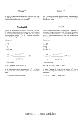 compta-excellant.be
29
Bijlage V Annexe V
De hierna vermelde voorbeelden worden gegeven in euro, maar
dezelfde berekeningswijzen worden toegepast wanneer de
kredietovereenkomst in frank werd afgesloten.
Les exemples ci-après sont donnés en euros, mais les mêmes
principes de calcul sont d’application lorsque le contrat de crédit
est conclu en francs.
Voorbeeld 1 Exemple 1
Verkoop op afbetaling van een goed ter waarde van 2.500 euro.
De kredietovereenkomst voorziet een voorschot van 500 euro en
24 maandelijkse termijnbedragen van 100 euro. Het jaarlijkse
kostenpercentage bedraagt 19,75 %. Vervroegde terugbetaling
juist na de 10e betalingstermijn.
In dat geval :
T = 100;
m’ = 24;
f = 10;
n = 12;
x = 19,75 %
Vente à tempérament d’un bien d’une valeur de 2.500 euros. Le
contrat de crédit prévoit un acompte de 500 euros et 24 montants
de terme mensuels de 100 euros. Le taux annuel effectif global est
de 19,75 %. Remboursement anticipé juste après le 10ème terme
de paiement.
Dans ce cas :
T = 100;
m’ = 24;
f = 10;
n = 12;
x = 19,75 %
100 1- 1,1975(10-24) /12
r = ___ (3 * __________________ + 24 - 10)
4 1,19751/12
- 1
= 1.289,86 euro
100 1- 1,1975(10-24) /12
r = ___ (3 * __________________ + 24 - 10)
٤ 1,19751/12
- 1
= 1.289,86 euros
M = (24 - 10) * 100 - 1.289,86 = 110,14 M = (24 - 10) * 100 - 1.289,86 = 110,14
Op de vervaldag van de 10e betalingstermijn (S10
= 10/12), zal
de consument zijn schuld kunnen kwijten door maximaal te
storten :
A la date d’échéance du 10ème terme de paiement (S10
= 10/12),
le consommateur pourra se libérer de sa dette en versant au
maximum :
T + r = 100 + 1.289,86 = 1.389,86 euro T + r = 100 + 1.289,86 = 1.389,86 euros
 