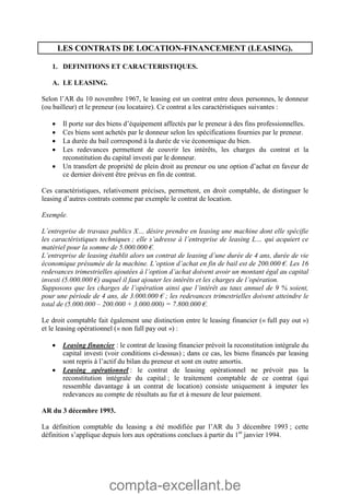 compta-excellant.be
LES CONTRATS DE LOCATION-FINANCEMENT (LEASING).
1. DEFINITIONS ET CARACTERISTIQUES.
A. LE LEASING.
Selon l’AR du 10 novembre 1967, le leasing est un contrat entre deux personnes, le donneur
(ou bailleur) et le preneur (ou locataire). Ce contrat a les caractéristiques suivantes :
 Il porte sur des biens d’équipement affectés par le preneur à des fins professionnelles.
 Ces biens sont achetés par le donneur selon les spécifications fournies par le preneur.
 La durée du bail correspond à la durée de vie économique du bien.
 Les redevances permettent de couvrir les intérêts, les charges du contrat et la
reconstitution du capital investi par le donneur.
 Un transfert de propriété de plein droit au preneur ou une option d’achat en faveur de
ce dernier doivent être prévus en fin de contrat.
Ces caractéristiques, relativement précises, permettent, en droit comptable, de distinguer le
leasing d’autres contrats comme par exemple le contrat de location.
Exemple.
L’entreprise de travaux publics X… désire prendre en leasing une machine dont elle spécifie
les caractéristiques techniques ; elle s’adresse à l’entreprise de leasing L… qui acquiert ce
matériel pour la somme de 5.000.000 €.
L’entreprise de leasing établit alors un contrat de leasing d’une durée de 4 ans, durée de vie
économique présumée de la machine. L’option d’achat en fin de bail est de 200.000 €. Les 16
redevances trimestrielles ajoutées à l’option d’achat doivent avoir un montant égal au capital
investi (5.000.000 €) auquel il faut ajouter les intérêts et les charges de l’opération.
Supposons que les charges de l’opération ainsi que l’intérêt au taux annuel de 9 % soient,
pour une période de 4 ans, de 3.000.000 € ; les redevances trimestrielles doivent atteindre le
total de (5.000.000 – 200.000 + 3.000.000) = 7.800.000 €.
Le droit comptable fait également une distinction entre le leasing financier (« full pay out »)
et le leasing opérationnel (« non full pay out ») :
 Leasing financier : le contrat de leasing financier prévoit la reconstitution intégrale du
capital investi (voir conditions ci-dessus) ; dans ce cas, les biens financés par leasing
sont repris à l’actif du bilan du preneur et sont en outre amortis.
 Leasing opérationnel : le contrat de leasing opérationnel ne prévoit pas la
reconstitution intégrale du capital ; le traitement comptable de ce contrat (qui
ressemble davantage à un contrat de location) consiste uniquement à imputer les
redevances au compte de résultats au fur et à mesure de leur paiement.
AR du 3 décembre 1993.
La définition comptable du leasing a été modifiée par l’AR du 3 décembre 1993 ; cette
définition s’applique depuis lors aux opérations conclues à partir du 1er
janvier 1994.
 