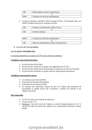 compta-excellant.be
340 Marchandises (valeur d’acquisition)
A
6094 Variation de stock de marchandises
 Lorsque le donneur concède le droit d’usage du bien, il l’enregistre dans son
chiffre d’affaires ainsi qu’en variation de stock.
290 Créances commerciales à plus d’un an
A
700 Chiffre d’affaires
6094 Variation de stock de marchandises
A
340 Stock de marchandises (valeur d’acquisition)
3. LA TVA ET LE LEASING.
LE LEASING IMMOBILIER.
Le leasing immobilier est soumis à la TVA sous certaines conditions :
Conditions concernant le les biens.
 Les biens doivent être bâtis.
 Ils doivent être construits ou acquis avec application de la TVA.
 Ils doivent être utilisés par le preneur dans le cadre de son activité d’assujetti.
 Ils doivent être construits ou acquis selon les spécifications du preneur.
Conditions concernant le contrat.
 Le contrat ne peut être résiliable.
 Il ne peut être translatif de propriété.
 Il doit prévoir une option d’achat.
 Le montant des redevances majoré du prix de l’option doit permettre de
reconstituer le capital investi par le donneur y compris les intérêts et les
charges du contrat.
Base imposable.
 La TVA est due sur le total de la redevance.
 Le taux est de 21 %.
 Remarque : lors de la levée de l’option, un droit d’enregistrement de 12,5 %
est dû sur le prix d’exercice de l’option, avec, comme base minimale, la valeur
vénale.
 