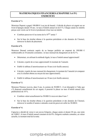 compta-excellant.be
MATHEMATIQUES FINANCIERES (CHAPITRE I et IV)
EXERCICES
Exercice n° 1.
Monsieur Dupont a gagné 100.000 € à un jeu de hasard ; il décide de placer cet argent sur un
livret d’épargne durant 10 ans ; le taux d’intérêt annuel est de 8 %. Chaque année les intérêts
perçus sont versés sur le livret et produisent à leur tour un intérêt.
 Combien percevra-t-il au terme de la 10ème
année ?
 Sur la base du résultat obtenu à la question précédente et des données de l’énoncé,
retrouver la durée du placement.
Exercice n°2.
Monsieur Durand contracte auprès de sa banque préférée un emprunt de 100.000 €
remboursable en 10 annuités constantes ; le taux mensuel de chargement est de 0,5 %.
 Déterminer, en utilisant la méthode légale, le taux d’intérêt annuel approximatif.
 Calculer, à partir de ce taux approximatif, le montant de l’annuité.
 Etablir le tableau d’amortissement sur 10 ans (voir feuille annexe).
 Calculer, à partir du taux mensuel de chargement, le montant de l’annuité (et comparer
avec le résultat obtenu au moyen du taux approximatif).
 Etablir le tableau d’amortissement sur 10 ans (voir feuille annexe).
Exercice n° 3.
Monsieur Patience recevra, dans 8 ans, la somme de 50.000 € ; il est désespéré à l’idée que
s’il disposait actuellement de cet argent, il pourrait le placer au taux d’intérêt annuel (très
préférentiel) de 10 %.
 Combien valent actuellement les 50.000 € à recevoir dans 8 ans ?
 Sur la base du résultat obtenu à la question précédente et des données de l’énoncé,
retrouver le nombre d’années à attendre avant de percevoir enfin les 50.000 €.
Exercice n° 4.
Capucine a décidé de verser à son neveu Grégoire, chaque année et durant 20 ans, une rente
de 5.000 € ; le taux d’intérêt annuel constant est de 8%. Grégoire souhaite connaître, en valeur
actuelle, le montant total de la rente.
 