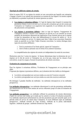 compta-excellant.be
Typologie des différents régimes de retraite.
Selon la norme IAS 19, un régime de retraite est une convention par laquelle une entreprise
s’engage à fournir à ses salariés des prestations au moment de leur départ à la retraite (capital
ou indemnité) ou pendant la période de retraite (pension ou rente).
 Les régimes à cotisations définies : il s’agit de régimes dans lesquels le montant des
prestations futures à servir est assis sur le niveau des cotisations qui ont été versées par
l’entreprise ou l’employé à un organisme tiers augmenté, le cas échéant, des revenus
des placements correspondants.
 Les régimes à prestations définies : dans ce type de régimes, l’engagement de
l’entreprise consiste à assurer à ses employés en activité ou à ses retraités un niveau
prédéfini de prestations déterminé par application d’une formule prévue par le régime
et dont les paramètres de base sont habituellement le niveau de salaire et / ou le
nombre d’années de service. Ce régime peut faire l’objet d’une couverture financière
totale ou partielle ou ne faire l’objet d’aucune couverture. La norme distingue deux
types de couverture différents :
o Soit la constitution d’un fonds spécial, séparé de l’entreprise ;
o Soit le fonds se présente sous la forme d’un contrat d’assurance.
La comptabilisation des régimes de retraite est indépendante du mode de couverture.
Distinction entre les 2 sortes de régimes : le facteur déterminant dans la distinction de ces 2
régimes est le fait de savoir si l’entreprise est, ou n’est pas, tenue par les clauses d’une
convention, ou par les usages, d’assurer les prestations de retraite convenues.
Evaluation des engagements de retraite.
Pour les régimes à cotisations définies, l’évaluation de l’engagement est en principe sans
objet.
S’agissant des régimes à prestations définies, une évaluation doit être établie en distinguant :
 Les droits correspondant aux services rendus au cours de l’exercice concerné
 Les droits correspondant aux services rendus au cours des exercices antérieurs
On distingue 2 grandes familles de méthodes : les méthodes rétrospectives et les méthodes
prospectives.
Les méthodes rétrospectives : ces méthodes déterminent le coût des prestations attribuables
aux bénéficiaires du fait de leurs années de service effectuées jusqu’à la date d’évaluation de
l’engagement.
Les méthodes prospectives : ces méthodes reflètent les prestations de retraite déterminées
d’après les services tant rendus qu’à rendre par les salariés à la date d’évaluation actuarielle.
Ces méthodes répartissent uniformément le coût des prestations par part annuelle égale sur la
période totale du service du salarié dans l’entreprise. Il existe différents types de méthodes
prospectives : méthode normale de l’âge d’entrée ; méthode de la prime individuelle
régulière ; méthode de groupe ; méthode normale de l’âge atteint.
 