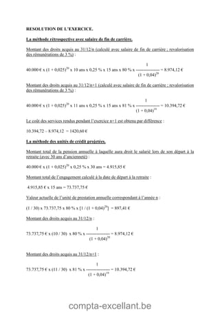 compta-excellant.be
RESOLUTION DE L’EXERCICE.
La méthode rétrospective avec salaire de fin de carrière.
Montant des droits acquis au 31/12/n (calculé avec salaire de fin de carrière ; revalorisation
des rémunérations de 3 %) :
1
40.000 € x (1 + 0,025)20
x 10 ans x 0,25 % x 15 ans x 80 % x ---------------- = 8.974,12 €
(1 + 0,04)20
Montant des droits acquis au 31/12/n+1 (calculé avec salaire de fin de carrière ; revalorisation
des rémunérations de 3 %) :
1
40.000 € x (1 + 0,025)20
x 11 ans x 0,25 % x 15 ans x 81 % x ---------------- = 10.394,72 €
(1 + 0,04)19
Le coût des services rendus pendant l’exercice n+1 est obtenu par différence :
10.394,72 – 8.974,12 = 1420,60 €
La méthode des unités de crédit projetées.
Montant total de la pension annuelle à laquelle aura droit le salarié lors de son départ à la
retraite (avec 30 ans d’ancienneté) :
40.000 € x (1 + 0,025)20
x 0,25 % x 30 ans = 4.915,85 €
Montant total de l’engagement calculé à la date de départ à la retraite :
4.915,85 € x 15 ans = 73.737,75 €
Valeur actuelle de l’unité de prestation annuelle correspondant à l’année n :
(1 / 30) x 73.737,75 x 80 % x 1 / (1 + 0,04)20
 = 897,41 €
Montant des droits acquis au 31/12/n :
1
73.737,75 € x (10 / 30) x 80 % x ---------------- = 8.974,12 €
(1 + 0,04)20
Montant des droits acquis au 31/12/n+1 :
1
73.737,75 € x (11 / 30) x 81 % x ---------------- = 10.394,72 €
(1 + 0,04)19
 