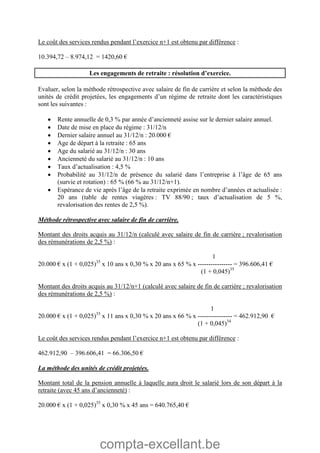 compta-excellant.be
Le coût des services rendus pendant l’exercice n+1 est obtenu par différence :
10.394,72 – 8.974,12 = 1420,60 €
Les engagements de retraite : résolution d’exercice.
Evaluer, selon la méthode rétrospective avec salaire de fin de carrière et selon la méthode des
unités de crédit projetées, les engagements d’un régime de retraite dont les caractéristiques
sont les suivantes :
 Rente annuelle de 0,3 % par année d’ancienneté assise sur le dernier salaire annuel.
 Date de mise en place du régime : 31/12/n
 Dernier salaire annuel au 31/12/n : 20.000 €
 Age de départ à la retraite : 65 ans
 Age du salarié au 31/12/n : 30 ans
 Ancienneté du salarié au 31/12/n : 10 ans
 Taux d’actualisation : 4,5 %
 Probabilité au 31/12/n de présence du salarié dans l’entreprise à l’âge de 65 ans
(survie et rotation) : 65 % (66 % au 31/12/n+1).
 Espérance de vie après l’âge de la retraite exprimée en nombre d’années et actualisée :
20 ans (table de rentes viagères : TV 88/90 ; taux d’actualisation de 5 %,
revalorisation des rentes de 2,5 %).
Méthode rétrospective avec salaire de fin de carrière.
Montant des droits acquis au 31/12/n (calculé avec salaire de fin de carrière ; revalorisation
des rémunérations de 2,5 %) :
1
20.000 € x (1 + 0,025)35
x 10 ans x 0,30 % x 20 ans x 65 % x ---------------- = 396.606,41 €
(1 + 0,045)35
Montant des droits acquis au 31/12/n+1 (calculé avec salaire de fin de carrière ; revalorisation
des rémunérations de 2,5 %) :
1
20.000 € x (1 + 0,025)35
x 11 ans x 0,30 % x 20 ans x 66 % x ---------------- = 462.912,90 €
(1 + 0,045)34
Le coût des services rendus pendant l’exercice n+1 est obtenu par différence :
462.912,90 – 396.606,41 = 66.306,50 €
La méthode des unités de crédit projetées.
Montant total de la pension annuelle à laquelle aura droit le salarié lors de son départ à la
retraite (avec 45 ans d’ancienneté) :
20.000 € x (1 + 0,025)35
x 0,30 % x 45 ans = 640.765,40 €
 