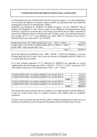 compta-excellant.be
L’IMMUNISATION DES OBLIGATIONS PAR LA DURATION
Les fluctuations des taux d’intérêt futurs sont des sources de risques ; si les taux augmentent,
il est possible de replacer les sommes payées (intérêts de placement) dans des conditions
avantageuses (l’inverse est naturellement valable).
Imaginons que Monsieur K. DUBLEZ ait décidé d’acquérir, avec les 500.000 € dont il
dispose, des obligations à 5 ans, 10 ans ou plus. Si ces obligations sont régulièrement cotées
en bourse, il pourra les revendre dans 3 ans lorsqu’il aura besoin de ses fonds. Cependant le
cours d’une obligation fluctue en fonction des taux d’intérêt ; aussi, en cas de hausse des taux,
par exemple, de 8 % à 9 %, une obligation qui valait 1000 € à l’émission et qui arrive à
échéance dans 5 ans vaudra, dans 3 ans, 982,40 €.
Coupon dans 4 ans : 80 : valeur actuelle dans 3 ans 80 / (1 +0,09) 73,39 €
Coupon dans 5 ans de 80 et remboursement dans 5
ans de 1000 : valeur actuelle dans 3 ans
1080 / (1 + 0,09)2
909,01 €
Total : 982,40 €
De ce fait Monsieur K. DUBLEZ perd : 1000 – 982,40 = 17,60 € par obligation ; si le taux
d’intérêt était resté de 8 % dans 3 ans, le prix de revente de l’obligation serait de 1.000 € et il
n’y aurait donc pas eu de perte.
Si le taux d’intérêt augmente à 9 %, Monsieur K. DUBLEZ tire cependant un revenu
supplémentaire de cette hausse qui s’élève à 182,25 € – 179,71 € = 2,54 € ; ce gain de 2,54 €
vient réduire la perte qui s’élève dorénavant à 17,60 – 2,54 = 15,06 €.
Coupon de 80 € dans 1 an replacé, pendant 2 ans, au taux de 8 % 93,31 €
Coupon de 80 € dans 2 ans replacé, pendant 1 an, au taux de 8 % 86,40 €
Total : 179,71 €
Coupon de 80 € dans 1 an replacé, pendant 2 ans, au taux de 9 % 95,05 €
Coupon de 80 € dans 2 ans replacé, pendant 1 an, au taux de 9 % 87,20 €
Total : 182,25 €
On constate donc que une hausse du taux d’intérêt est à l’origine de deux résultats différents :
le prix de revente baisse mais les coupons encaissés sont replacés dans de meilleures
conditions.
Il existe en fait une durée telle que les deux effets s’annulent parfaitement et, dans ce cas, la
position est immunisée contre les risques de fluctuation des taux d’intérêts dans l’avenir.
 