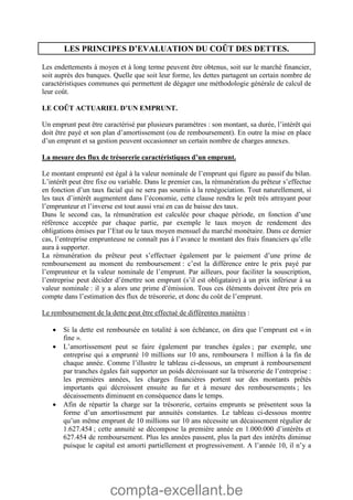 compta-excellant.be
LES PRINCIPES D’EVALUATION DU COÛT DES DETTES.
Les endettements à moyen et à long terme peuvent être obtenus, soit sur le marché financier,
soit auprès des banques. Quelle que soit leur forme, les dettes partagent un certain nombre de
caractéristiques communes qui permettent de dégager une méthodologie générale de calcul de
leur coût.
LE COÛT ACTUARIEL D’UN EMPRUNT.
Un emprunt peut être caractérisé par plusieurs paramètres : son montant, sa durée, l’intérêt qui
doit être payé et son plan d’amortissement (ou de remboursement). En outre la mise en place
d’un emprunt et sa gestion peuvent occasionner un certain nombre de charges annexes.
La mesure des flux de trésorerie caractéristiques d’un emprunt.
Le montant emprunté est égal à la valeur nominale de l’emprunt qui figure au passif du bilan.
L’intérêt peut être fixe ou variable. Dans le premier cas, la rémunération du prêteur s’effectue
en fonction d’un taux facial qui ne sera pas soumis à la renégociation. Tout naturellement, si
les taux d’intérêt augmentent dans l’économie, cette clause rendra le prêt très attrayant pour
l’emprunteur et l’inverse est tout aussi vrai en cas de baisse des taux.
Dans le second cas, la rémunération est calculée pour chaque période, en fonction d’une
référence acceptée par chaque partie, par exemple le taux moyen de rendement des
obligations émises par l’Etat ou le taux moyen mensuel du marché monétaire. Dans ce dernier
cas, l’entreprise emprunteuse ne connaît pas à l’avance le montant des frais financiers qu’elle
aura à supporter.
La rémunération du prêteur peut s’effectuer également par le paiement d’une prime de
remboursement au moment du remboursement : c’est la différence entre le prix payé par
l’emprunteur et la valeur nominale de l’emprunt. Par ailleurs, pour faciliter la souscription,
l’entreprise peut décider d’émettre son emprunt (s’il est obligataire) à un prix inférieur à sa
valeur nominale : il y a alors une prime d’émission. Tous ces éléments doivent être pris en
compte dans l’estimation des flux de trésorerie, et donc du coût de l’emprunt.
Le remboursement de la dette peut être effectué de différentes manières :
 Si la dette est remboursée en totalité à son échéance, on dira que l’emprunt est « in
fine ».
 L’amortissement peut se faire également par tranches égales ; par exemple, une
entreprise qui a emprunté 10 millions sur 10 ans, remboursera 1 million à la fin de
chaque année. Comme l’illustre le tableau ci-dessous, un emprunt à remboursement
par tranches égales fait supporter un poids décroissant sur la trésorerie de l’entreprise :
les premières années, les charges financières portent sur des montants prêtés
importants qui décroissent ensuite au fur et à mesure des remboursements ; les
décaissements diminuent en conséquence dans le temps.
 Afin de répartir la charge sur la trésorerie, certains emprunts se présentent sous la
forme d’un amortissement par annuités constantes. Le tableau ci-dessous montre
qu’un même emprunt de 10 millions sur 10 ans nécessite un décaissement régulier de
1.627.454 ; cette annuité se décompose la première année en 1.000.000 d’intérêts et
627.454 de remboursement. Plus les années passent, plus la part des intérêts diminue
puisque le capital est amorti partiellement et progressivement. A l’année 10, il n’y a
 