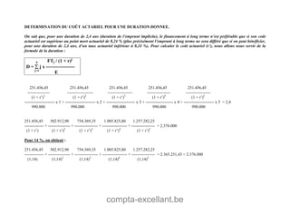 compta-excellant.be
DETERMINATION DU COÛT ACTARIEL POUR UNE DURATION DONNEE.
On sait que, pour une duration de 2,4 ans (duration de l’emprunt implicite), le financement à long terme n’est préférable que si son coût
actuariel est supérieur au point mort actuariel de 8,24 % (plus précisément l’emprunt à long terme ne sera différé que si on peut bénéficier,
pour une duration de 2,4 ans, d’un taux actuariel inférieur à 8,24 %). Pour calculer le coût actuariel (r’), nous allons nous servir de la
formule de la duration :
n FTj / (1 + r)j
D =  j x ------------------
j=1
E
251.456,45 251.456,45 251.456,45 251.456,45 251.456,45
---------------- ------------------- ------------------ ----------------- ------------------
(1 + r’)1
(1 + r’)2
(1 + r’)3
(1 + r’)4
(1 + r’)5
---------------------- x 1 + ---------------------- x 2 + --------------------- x 3 + -------------------- x 4 + ---------------------- x 5 = 2,4
990.000 990.000 990.000 990.000 990.000
251.456,45 502.912,90 754.369,35 1.005.825,80 1.257.282,25
-------------- + ---------------- + ----------------- + ------------------ + ----------------- = 2.376.000
(1 + r’) (1 + r’)2
(1 + r’)3
(1 + r’)4
(1 + r’)5
Pour 14 %, on obtient :
251.456,45 502.912,90 754.369,35 1.005.825,80 1.257.282,25
-------------- + ---------------- + ----------------- + ------------------ + ----------------- = 2.365.251,43 < 2.376.000
(1,14) (1,14)2
(1,14)3
(1,14)4
(1,14)5
 