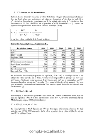 compta-excellant.be
2. L’évaluation par les free cash flow.
Selon la théorie financière moderne, la valeur de la firme est égale à la somme actualisée des
flux de fonds allant aux actionnaires et créanciers financiers, c’est-à-dire les cash flow
d’exploitation diminués des investissements de la période nécessaire à l’exploitation. Par
investissement il faut considérer les acquisitions d’actifs immobilisés (AI) comme les
éventuelles augmentations du besoin en fonds de roulement (BFR).
n FCFt Vn
V0 =  ---------------- + ----------------
t=1
(1 + Rp)t
(1 + Rp)n
Avec Vn = valeur résiduelle de la firme à la date n.
Calcul des free cash flow de MGX Systems SA.
En millions Euros 1998 1999 2000 2001 2002
CAHT 2.300 2.490 2.642 2.760 2.980
EBIT 300 336 370 400 431
EBIT / CAHT 13 % 13,5 % 14 % 14,5 % 14,5 %
Impôt sur EBIT 120 134 148 160 172
NOPAT 180 202 222 240 259
Dotation aux amortissements 60 69 76 84 93
Cash flow d’exploitation 240 271 298 324 352
 BFR (30) (20) 30 35 40
Investissement brut 160 140 100 120 150
Free cash flow : FCFt 110 151 168 169 162
En actualisant au coût moyen pondéré du capital (Rp = WAVV) la chronique des FCF, on
obtient la valeur actuelle de la firme. Comme il est impossible en pratique de faire des
prévisions à l’infini, on borne la période de prévisions sur 5 ou 7 ans et on remplace les FCF
futurs par la valeur à terme de l’entreprise (Vn = valeur résiduelle). Cette valeur à l’horizon
peut se calculer en capitalisant le dernier FCF au coût du capital diminué d’un éventuel taux
de croissance (g).
Vn =  FCFn–1  / Rp – g
Pae exemple, si on considère que le FCF de l’année 2003 sera de 170 millions Euros avec un
coût du capital de 10 % et un taux de croissance infini de 4 %, la valeur à terme (2002) de
MGX Systems sera de 2.833 millions Euros :
Vn = 170 / 0,10 – 0,04 = 2.833
La valeur globale de MGX Systems en 1997 est donc égale à la somme actualisée des free
cash flow de 1998 à 2002 augmentée de la valeur actualisée de sa valeur résiduelle, soit au
total 2.326 millions Euros.
 