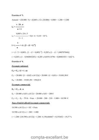 compta-excellant.be
Exercice n° 3.
Annuité = (20.000 / 5) + (0,005 x 12 x 20.000) = 4.000 + 1.200 = 5.200
r . 24 . n
iA = -------------
n + 1
0,005 x 24 x 5
iA = ------------------- = 0,6 / 6 = 0,10 = 10 %
5 + 1
1
i = ( ------ + r) . 1 – (1 + i)–n

n
i = (1 / 5 + 0,005) . 1 – (1 + 0,005)–8
 = 0,205 x 1 – (1 / 1,040707044)
i = 0,205 x (1 – 0,960885203) = 0,205 x 0,039114796 = 0,00801853 = 8,02 %
Exercice n° 4.
Escompte rationnel.
C0 = Cn / (1 + i . n)
C0 = 20.000 / 1 + (0,02 x (4/12)) = 20.000 / (1 + 0,01) = 19.801,98 €
ER = 20.000 – 19.801,98 = 198,02 €
Escompte commercial.
EC = Cn . d . n
EC = 20.000 x 0,03 x (4/12) = 20.000 x 0,01 = 200 €
C0 = Cn – EC – TVA – Frais = 20.000 – 200 – 210 – 1.000 = 18.590 €
Taux d’intérêt effectif (escompte commercial).
18.590 x (4/12) x i = EC + Frais
18.590 x (4/12) x i = 200 + 1.000
i = 1.200 / 18.590 x (4/12) = 1.200 / 6.196,666667 = 0,193652 = 19,37 %
 