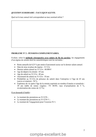 compta-excellant.be
2
QUESTION SUBSIDIAIRE : TAUX EQUIVALENTS.
Quel est le taux annuel réel correspondant au taux nominal utilisé ?
PROBLEME N° 2 : PENSIONS COMPLEMENTAIRES.
Evaluer, selon la méthode rétrospective avec salaire de fin de carrière, les engagements
d’un régime de retraite dont les caractéristiques sont les suivantes :
 Rente annuelle de 0,25 % par année d’ancienneté assise sur le dernier salaire annuel.
 Date de mise en place du régime : 31/12/n
 Dernier salaire annuel au 31/12/n : 40.000 €
 Age de départ à la retraite : 65 ans
 Age du salarié au 31/12/n : 40 ans
 Ancienneté du salarié au 31/12/n : 10 ans
 Probabilité au 31/12/n de présence du salarié dans l’entreprise à l’âge de 65 ans
(survie et rotation) : 50 %.
 Espérance de vie après l’âge de la retraite exprimée en nombre d’années et actualisée :
20 ans (table de rentes viagères : TV 88/90 ; taux d’actualisation de 5 %,
revalorisation des rentes de 3,5 %).
Il est demandé d’établir :
 Le montant des prestations au 31/12/N ;
 Le montant des prestations au 31/12/N+1 ;
 Le montant de l’engagement pour l’exercice N+1.
 