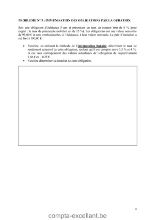 compta-excellant.be
4
PROBLEME N° 3 : IMMUNISATION DES OBLIGATIONS PAR LA DURATION.
Soit une obligation d’échéance 5 ans et présentant un taux de coupon brut de 6 % (pour
rappel : le taux de précompte mobilier est de 15 %). Les obligations ont une valeur nominale
de 95,00 € et sont remboursables, à l’échéance, à leur valeur nominale. Le prix d’émission a
été fixé à 100,00 €.
 Veuillez, en utilisant la méthode de l’interpolation linéaire, déterminer le taux de
rendement actuariel de cette obligation, sachant qu’il est compris entre 3,5 % et 4 %.
A ces taux correspondent des valeurs actualisées de l’obligation de respectivement
1,86 € et  0,35 €.
 Veuillez déterminer la duration de cette obligation.
 