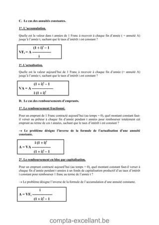 compta-excellant.be
C. Le cas des annuités constantes.
1°. L’accumulation.
Quelle est la valeur dans t années de 1 Franc à recevoir à chaque fin d’année ( = annuité A)
jusqu’à l’année t, sachant que le taux d’intérêt i est constant ?
(1  i)t
 1
VFt = A ---------------
i
2°. L’actualisation.
Quelle est la valeur aujourd’hui de 1 Franc à recevoir à chaque fin d’année (= annuité A)
jusqu’à l’année t, sachant que le taux d’intérêt i est constant ?
(1  i)t
 1
VA = A -----------------
i (1  i)t
D. Le cas des remboursements d’emprunts.
1°. Le remboursement fractionné.
Pour un emprunt de 1 Franc contracté aujourd’hui (au temps = 0), quel montant constant faut-
il verser au prêteur à chaque fin d’année pendant t années pour rembourser totalement cet
emprunt au terme de ces t années, sachant que le taux d’intérêt i est constant ?
 Le problème désigne l’inverse de la formule de l’actualisation d’une annuité
constante.
i (1  i)t
A = VA ---------------
(1  i)t
 1
2°. Le remboursement en bloc par capitalisation.
Pour un emprunt contracté aujourd’hui (au temps = 0), quel montant constant faut-il verser à
chaque fin d’année pendant t années à un fonds de capitalisation productif d’un taux d’intérêt
i constant pour rembourser 1 franc au terme de l’année t ?
 Le problème désigne l’inverse de la formule de l’accumulation d’une annuité constante.
i
A = VFt ----------------
(1  i)t
 1
 