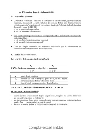 compta-excellant.be
a. L’évaluation financière de la rentabilité.
A. Les principes généraux.
 L’évaluation économico – financière de toute décision (investissement, désinvestissement,
placement, financement, …) et l’évaluation économique de tout actif financier (action,
obligation, projet d’investissement, entreprise, …) doivent s’effectuer (selon le théorème
du capital – valeur de FISHER) :
a) en termes de valeurs actuelles
b) OU en termes de valeurs futures.
 Tout agent économique rationnel doit avoir pour objectif de maximiser la valeur actuelle
ou la valeur future :
a) de ses choix (investissement par exemple)
b) de ses actifs (entreprise par exemple)
 C’est par simple commodité ou préférence individuelle que le raisonnement est
communément conduit en termes de valeur actuelle.
B. Le choix des investissements.
B.1. Le critère de la valeur actuelle nette (VAN).
Ft Ft
VAN = t=0n ------------ =  i0  t=1n -----------
(1  i)t
(1  i)t
n durée de vie prévisible
Ft montant du flux au temps t ; quand t = 0, le flux, négatif,
représente le coût de l’investissement initial
i taux d’intérêt (conçu comme taux d’actualisation)
 IL FAUT ACCEPTER UN INVESTISSEMENT DONT LA VAN  0
En effet une VAN positive signifie :
- tous les capitaux investis seront, d’après les prévisions, récupérés par les flux de revenus
qui surviendront pendant la durée de vie
- les fournisseurs de fonds seront rémunérés selon leurs exigences de rendement puisque
tous les flux sont actualisés au coût du capital
- il restera un surplus (qui est la VAN elle-même) au profit de l’entreprise
 