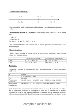 compta-excellant.be
L’actualisation commerciale.
C-n = C0 - I C0 Cn = C0 + I
On peut considérer que le capital C0 va produire pendant n périodes au taux i, un intérêt
I = C0 . n . i.
On généralise la pratique de l’escompte et l’on considère que la valeur en t = -n est donnée
par :
C-n = C0 – I
C-n = C0 – C0 . n . i
C-n = C0 . (1 – n . i)  C0 = C-n / (1 – n . i)
Cette dernière relation est, aux notations près, la relation qui donne la valeur actuelle d’une
traite escomptée.
Résumé et synthèse.
Pour des valeurs futures d’un capital, seule la formule d’intérêt simple est d’application. En
résumé on a le tableau suivant :
Actualisation rationnelle Actualisation commerciale
Passé C-n = C0 / (1 + n . i) C-n = C0 . (1 – n. i)
Futur Cn = C0 . (1 + n . i) Cn = C0 . (1 + n . i)
Application.
Un individu a contracté un emprunt de 100 000 € remboursable dans 10 mois; le taux annuel
est de 12 %.
n 10 mois
i 12 % l’an  1 % / mois
C-10 100.000 €
Actualisation
rationnelle
100.000 = C0 / (1 + 10 x 0,01)  C0 = 100.000 x (1,10) = 110.000
Actualisation
commerciale
100.000 = C0 . (1 - 10 x 0,01)  C0 = 100.000 / (0,90) = 111.111
Seule l’actualisation commerciale, directement dérivée du calcul de l’escompte, est utilisée
par les organismes financiers; si par rapport au futur, elle se confond avec la méthode
rationnelle, il va de soi que, par rapport au passé (la question se pose alors selon les termes
suivants : comment maximiser dans 10 mois un prêt consenti aujourd’hui à un client à un taux
t = - n t = 0 t = n
 