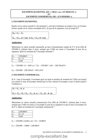 compta-excellant.be
ESCOMPTE RATIONNEL & ESCOMPTE COMMERCIAL 6
ESCOMPTE RATIONNEL (OU « VRAI » ou « EN DEDANS »)
ET
ESCOMPTE COMMERCIAL (OU « EN DEHORS »)
L’ESCOMPTE RATIONNEL.
Quelle est la valeur actuelle C0 du montant Cn arrivant à échéance au temps n (ou, en d’autres
termes, quelle est la valeur escomptée de Cn le jour de la signature, soit au temps 0) ?
ER = Cn  C0
Cn = C0 . (1 + i.n)  C0 = Cn / (1 +i.n)
Application.
Déterminer la valeur actuelle rationnelle au taux d’actualisation simple de 8 % d’un effet de
250.000 €, échéant dans 6 mois, sachant que l’effet est remis à l’escompte le jour de sa
signature. Quel est montant de l’escompte rationnel ?
Cn 250.000 €
n 6 / 12
i 0,08
C0 = 250.000 / (1 + 0,08 x 6 / 12) = 250.000 / 1,04 = 240.384,62 €
ER = 250.000  240.384,62 = 9615,38 €
L’ESCOMPTE COMMERCIAL.
Si d = taux d’escompte, l’escompte payé est égal au produit du montant de l’effet (sur lequel
est calculé le taux d’escompte annuel) par le taux annuel d’escompte et par la durée jusqu’à
l’échéance n.
EC = Cn . d . n
C0 = Cn  Ec = Cn  Cn . d . n = Cn . (1  d . n)
Application.
Déterminer la valeur actuelle commerciale d’un effet de 250.000 €, échéant dans 6 mois,
sachant que l’effet est remis à l’escompte le jour de sa signature et que le taux d’escompte est
de 8 %. Quel est montant de l’escompte commercial ?
Cn 250.000 €
n 6 / 12
d 0,08
EC = 250.000 x (0,08) x (6 / 12) = 10.000 €
C0 = 250.000  10000 = 240.000 €
 