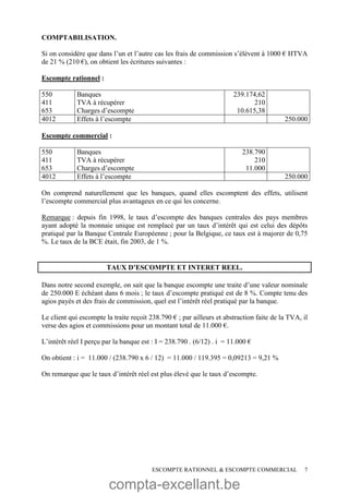 compta-excellant.be
ESCOMPTE RATIONNEL & ESCOMPTE COMMERCIAL 7
COMPTABILISATION.
Si on considère que dans l’un et l’autre cas les frais de commission s’élèvent à 1000 € HTVA
de 21 % (210 €), on obtient les écritures suivantes :
Escompte rationnel :
550
411
653
Banques
TVA à récupérer
Charges d’escompte
239.174,62
210
10.615,38
4012 Effets à l’escompte 250.000
Escompte commercial :
550
411
653
Banques
TVA à récupérer
Charges d’escompte
238.790
210
11.000
4012 Effets à l’escompte 250.000
On comprend naturellement que les banques, quand elles escomptent des effets, utilisent
l’escompte commercial plus avantageux en ce qui les concerne.
Remarque : depuis fin 1998, le taux d’escompte des banques centrales des pays membres
ayant adopté la monnaie unique est remplacé par un taux d’intérêt qui est celui des dépôts
pratiqué par la Banque Centrale Européenne ; pour la Belgique, ce taux est à majorer de 0,75
%. Le taux de la BCE était, fin 2003, de 1 %.
TAUX D’ESCOMPTE ET INTERET REEL.
Dans notre second exemple, on sait que la banque escompte une traite d’une valeur nominale
de 250.000 E échéant dans 6 mois ; le taux d’escompte pratiqué est de 8 %. Compte tenu des
agios payés et des frais de commission, quel est l’intérêt réel pratiqué par la banque.
Le client qui escompte la traite reçoit 238.790 € ; par ailleurs et abstraction faite de la TVA, il
verse des agios et commissions pour un montant total de 11.000 €.
L’intérêt réel I perçu par la banque est : I = 238.790 . (6/12) . i = 11.000 €
On obtient : i = 11.000 / (238.790 x 6 / 12) = 11.000 / 119.395 = 0,09213 = 9,21 %
On remarque que le taux d’intérêt réel est plus élevé que le taux d’escompte.
 