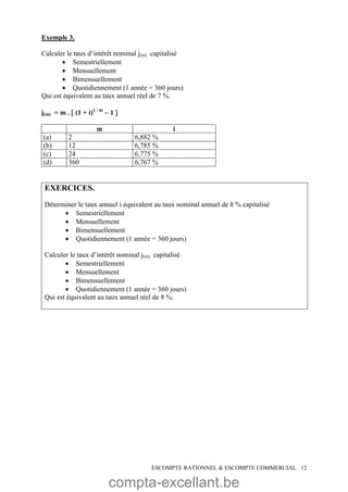 compta-excellant.be
ESCOMPTE RATIONNEL & ESCOMPTE COMMERCIAL 12
Exemple 3.
Calculer le taux d’intérêt nominal j(m) capitalisé
 Semestriellement
 Mensuellement
 Bimensuellement
 Quotidiennement (1 année = 360 jours)
Qui est équivalent au taux annuel réel de 7 %.
j(m) = m .  (1 + i)1 / m
 1 
m i
(a) 2 6,882 %
(b) 12 6,785 %
(c) 24 6,775 %
(d) 360 6,767 %
EXERCICES.
Déterminer le taux annuel i équivalent au taux nominal annuel de 8 % capitalisé
 Semestriellement
 Mensuellement
 Bimensuellement
 Quotidiennement (1 année = 360 jours)
Calculer le taux d’intérêt nominal j(m) capitalisé
 Semestriellement
 Mensuellement
 Bimensuellement
 Quotidiennement (1 année = 360 jours)
Qui est équivalent au taux annuel réel de 8 %.
 
