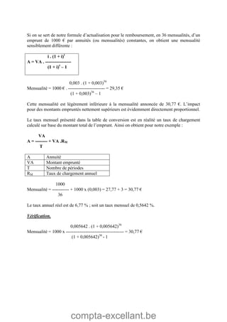 compta-excellant.be
Si on se sert de notre formule d’actualisation pour le remboursement, en 36 mensualités, d’un
emprunt de 1000 € par annuités (ou mensualités) constantes, on obtient une mensualité
sensiblement différente :
i . (1 + i)t
A = VA . -----------------
(1 + i)t
– 1
0,003 . (1 + 0,003)36
Mensualité = 1000 € . ------------------------ = 29,35 €
(1 + 0,003)36
– 1
Cette mensualité est légèrement inférieure à la mensualité annoncée de 30,77 €. L’impact
pour des montants empruntés nettement supérieurs est évidemment directement proportionnel.
Le taux mensuel présenté dans la table de conversion est en réalité un taux de chargement
calculé sur base du montant total de l’emprunt. Ainsi on obtient pour notre exemple :
VA
A = -------- + VA .RM
T
A Annuité
VA Montant emprunté
T Nombre de périodes
RM Taux de chargement annuel
1000
Mensualité = ----------- + 1000 x (0,003) = 27,77 + 3 = 30,77 €
36
Le taux annuel réel est de 6,77 % ; soit un taux mensuel de 0,5642 %.
Vérification.
0,005642 . (1 + 0,005642)36
Mensualité = 1000 x -------------------------------------- = 30,77 €
(1 + 0,005642)36
- 1
 