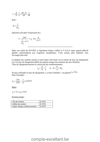 compta-excellant.be
donc :
Injectons cela dans l'expression de i
________________________________________
Dans son arrêté du 8/9/1992, le législateur belge à défini le T.A.E.G. (taux annuel effectif
global) conformément aux exigences européennes. Cette notion, plus élaborée, sera
envisagée plus tard.
La plupart des contrats actuels à court terme sont basés sur la notion de taux de chargement
(rp). Le taux de chargement défini de manière unique (au contraire du taux d'intérêt)
Taux de chargement permet le calcul aisé des remboursements
Ne pas confondre le taux de chargement rp et taux d'intérêt i ; en général
Pour l'exemple :
Donc :
Et nous avions :
i fin de contrat 0,1818
i début de contrat 0,1538
i après chaque remboursement 0,1678
 