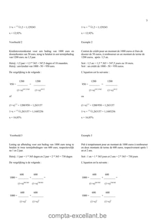 compta-excellant.be
9
1+x = 1,5
Ö1,2 = 1,129243
x = 12,92%
1+x = 1,5
Ö1,2 = 1,129243
x = 12,92%
Voorbeeld 2
Kredietovereenkomst voor een bedrag van 1000 euro en
dossierkosten van 50 euro, terug te betalen in een termijnbedrag
van 1200 euro, na 1,5 jaar.
Hetzij : 1,5 jaar = 1,5 * 365 = 547,5 dagen of 18 maanden.
Hetzij : een krediet van 1000 - 50 = 950 euro.
De vergelijking is de volgende :
Exemple 2
Contrat de crédit pour un montant de 1000 euros et frais de
dossier de 50 euros, à rembourser en un montant de terme de
1200 euros, après 1,5 an.
Soit : 1,5 an = 1,5 * 365 = 547,5 jours ou 18 mois.
Soit : un crédit de 1000 - 50 = 950 euros.
L’équation est la suivante :
1200 1200
950 = ________ = _________
(1+x)547,5/365
(1+x)18/12
of
(1+x)1,5
= 1200/950 = 1,263157
1+x = 1,5
Ö1,263157 = 1,1685256
x = 16,85%
1200 1200
950 = ________ = _________
(1+x)547,5/365
(1+x)18/12
ou
(1+x)1,5
= 1200/950 = 1,263157
1+x = 1,5
Ö1,263157 = 1,1685256
x = 16,85%
Voorbeeld 3
Lening op afbetaling voor een bedrag van 1000 euro terug te
betalen in twee termijnbedragen van 600 euro, respectievelijk
na 1 en 2 jaar.
Hetzij : 1 jaar = 1 * 365 dagen en 2 jaar = 2 * 365 = 730 dagen
De vergelijking is de volgende :
Exemple 3
Prêt à tempérament pour un montant de 1000 euros à rembourser
en deux montants de terme de 600 euros, respectivement après 1
an et 2 ans.
Soit : 1 an = 1 * 365 jours et 2 ans = 2 * 365 = 730 jours
L’équation est la suivante :
600 600
1000 = ________ + _________ =
(1+x)365/365
(1+x)730/365
600 600
1000 = ________ + _________
(1+x)1
(1+x)2
600 600
1000 = ________ + _________ =
(1+x)365/365
(1+x)730/365
600 600
1000 = ________ + _________
(1+x)1
(1+x)2
 