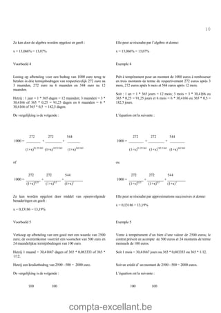 compta-excellant.be
10
Ze kan door de algebra worden opgelost en geeft :
x = 13,066% = 13,07%
Elle peut se résoudre par l’algèbre et donne:
x = 13,066% = 13,07%
Voorbeeld 4
Lening op afbetaling voor een bedrag van 1000 euro terug te
betalen in drie termijnbedragen van respectievelijk 272 euro na
3 maanden, 272 euro na 6 maanden en 544 euro na 12
maanden.
Hetzij : 1 jaar = 1 * 365 dagen = 12 maanden; 3 maanden = 3 *
30,4166 of 365 * 0,25 = 91,25 dagen en 6 maanden = 6 *
30,4166 of 365 * 0,5 = 182,5 dagen.
De vergelijking is de volgende :
272 272 544
1000 = ________ + _________ + _______
(1+x)91,25/365
(1+x)182,5/365
(1+x)365/365
of
272 272 544
1000 = ________ + _________ + __________
(1+x)0,25
(1+x)0,5
(1+x)1
Ze kan worden opgelost door middel van opeenvolgende
benaderingen en geeft :
x = 0,13186 = 13,19%
Exemple 4
Prêt à tempérament pour un montant de 1000 euros à rembourser
en trois montants de terme de respectivement 272 euros après 3
mois, 272 euros après 6 mois et 544 euros après 12 mois.
Soit : 1 an = 1 * 365 jours = 12 mois; 3 mois = 3 * 30,4166 ou
365 * 0,25 = 91,25 jours et 6 mois = 6 * 30,4166 ou 365 * 0,5 =
182,5 jours.
L’équation est la suivante :
272 272 544
1000 = ________ + _________ + ________
(1+x)91,25/365
(1+x)182,5/365
(1+x)365/365
ou
272 272 544
1000 = ________ + _________ + __________
(1+x)0,25
(1+x)0,5
(1+x)1
Elle peut se résoudre par approximations successives et donne:
x = 0,13186 = 13,19%
Voorbeeld 5
Verkoop op afbetaling van een goed met een waarde van 2500
euro; de overeenkomst voorziet een voorschot van 500 euro en
24 maandelijkse termijnbedragen van 100 euro.
Exemple 5
Vente à tempérament d’un bien d’une valeur de 2500 euros; le
contrat prévoit un acompte de 500 euros et 24 montants de terme
mensuels de 100 euros.
Hetzij 1 maand = 30,41667 dagen of 365 * 0,083333 of 365 *
1/12.
Soit 1 mois = 30,41667 jours ou 365 * 0,083333 ou 365 * 1/12.
Hetzij een kredietbedrag van 2500 - 500 = 2000 euro. Soit un crédit d’ un montant de 2500 - 500 = 2000 euros.
De vergelijking is de volgende :
100 100
L’équation est la suivante :
100 100
 
