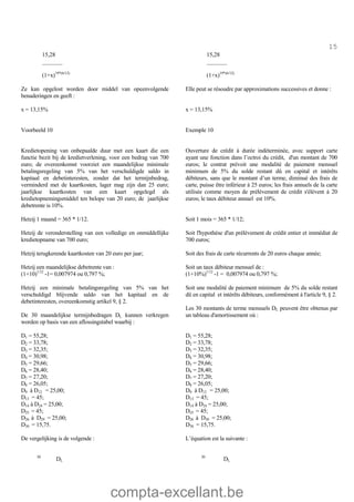 compta-excellant.be
15
15,28
_______
(1+x)19*(6/12)
15,28
_______
(1+x)19*(6/12)
Ze kan opgelost worden door middel van opeenvolgende
benaderingen en geeft :
Elle peut se résoudre par approximations successives et donne :
x = 13,15% x = 13,15%
Voorbeeld 10 Exemple 10
Kredietopening van onbepaalde duur met een kaart die een
functie bezit bij de kredietverlening, voor een bedrag van 700
euro; de overeenkomst voorziet een maandelijkse minimale
betalingsregeling van 5% van het verschuldigde saldo in
kapitaal en debetinteresten, zonder dat het termijnbedrag,
verminderd met de kaartkosten, lager mag zijn dan 25 euro;
jaarlijkse kaartkosten van een kaart opgelegd als
kredietopnemingsmiddel ten belope van 20 euro; de jaarlijkse
debetrente is 10%.
Ouverture de crédit à durée indéterminée, avec support carte
ayant une fonction dans l’octroi du crédit, d'un montant de 700
euros; le contrat prévoit une modalité de paiement mensuel
minimum de 5% du solde restant dû en capital et intérêts
débiteurs, sans que le montant d’un terme, diminué des frais de
carte, puisse être inférieur à 25 euros; les frais annuels de la carte
utilisée comme moyen de prélèvement de crédit s'élèvent à 20
euros; le taux débiteur annuel est 10%.
Hetzij 1 maand = 365 * 1/12.
Hetzij de veronderstelling van een volledige en onmiddellijke
kredietopname van 700 euro;
Hetzij terugkerende kaartkosten van 20 euro per jaar;
Hetzij een maandelijkse debetrente van :
(1+10)1/12
-1= 0,007974 ou 0,797 %;
Hetzij een minimale betalingsregeling van 5% van het
verschuldigd blijvende saldo van het kapitaal en de
debetinteresten, overeenkomstig artikel 9, § 2.
De 30 maandelijkse termijnbedragen DL kunnen verkregen
worden op basis van een aflossingstabel waarbij :
D1 = 55,28;
D2 = 33,78;
D3 = 32,35;
D4 = 30,98;
D5 = 29,66;
D6 = 28,40;
D7 = 27,20;
D8 = 26,05;
D9 à D12 = 25,00;
D13 = 45;
D14 à D24 = 25,00;
D25 = 45;
D26 à D29 = 25,00;
D30 = 15,75.
De vergelijking is de volgende :
30
DL
Soit 1 mois = 365 * 1/12;
Soit l'hypothèse d'un prélèvement de crédit entier et immédiat de
700 euros;
Soit des frais de carte récurrents de 20 euros chaque année;
Soit un taux débiteur mensuel de :
(1+10%)1/12
-1 = 0,007974 ou 0,797 %;
Soit une modalité de paiement minimum de 5% du solde restant
dû en capital et intérêts débiteurs, conformément à l'article 9, § 2.
Les 30 montants de terme mensuels DL peuvent être obtenus par
un tableau d'amortissement où :
D1 = 55,28;
D2 = 33,78;
D3 = 32,35;
D4 = 30,98;
D5 = 29,66;
D6 = 28,40;
D7 = 27,20;
D8 = 26,05;
D9 à D12 = 25,00;
D13 = 45;
D14 à D24 = 25,00;
D25 = 45;
D26 à D30 = 25,00;
D30 = 15,75.
L’équation est la suivante :
30
DL
 