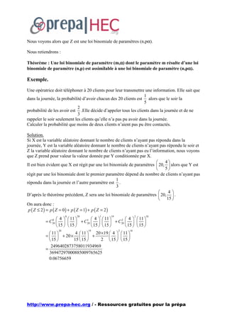 Nous voyons alors que Z est une loi binomiale de paramètres (n,pα).

Nous retiendrons :

                                                α
Théorème : Une loi binomiale de paramètre (m,α) dont le paramètre m résulte d’une loi
                                                                                  α
binomiale de paramètre (n,p) est assimilable à une loi binomiale de paramètre (n,pα).

Exemple.
Une opératrice doit téléphoner à 20 clients pour leur transmettre une information. Elle sait que
                                                                  1
dans la journée, la probabilité d’avoir chacun des 20 clients est alors que le soir la
                                                                  5
                             2
probabilité de les avoir est .Elle décide d’appeler tous les clients dans la journée et de ne
                             3
rappeler le soir seulement les clients qu’elle n’a pas pu avoir dans la journée.
Calculer la probabilité que moins de deux clients n’aient pas pu être contactés.

Solution.
Si X est la variable aléatoire donnant le nombre de clients n’ayant pas répondu dans la
journée, Y est la variable aléatoire donnant le nombre de clients n’ayant pas répondu le soir et
Z la variable aléatoire donnant le nombre de clients n’ayant pas eu l’information, nous voyons
que Z prend pour valeur la valeur donnée par Y conditionnée par X.
                                                                            4
Il est bien évident que X est régit par une loi binomiale de paramètres  20,  alors que Y est
                                                                            5
régit par une loi binomiale dont le premier paramètre dépend du nombre de clients n’ayant pas
                                                      1
répondu dans la journée et l’autre paramètre est .
                                                      3
                                                                              4
D’après le théorème précédent, Z sera une loi binomiale de paramètres  20,  .
                                                                           15 
On aura donc :
 p ( Z ≤ 2 ) = p ( Z = 0 ) + p ( Z = 1) + p ( Z = 2 )
                        0   20          1     19              2   18
               4   11   1  4   11   2  4   11 
          = C     + C20     + C20    
              0
              20
               15   15     15   15     15   15 
                                 20 ×19  4   11 
                   20             19               2     18
             11       4  11 
          =   + 20 ×   +               
             15      15  15     2  15   15 
             2496402873758011934969
          =
            36947297000885009765625
            0.06756659




http://www.prepa-hec.org / - Ressources gratuites pour la prépa
 