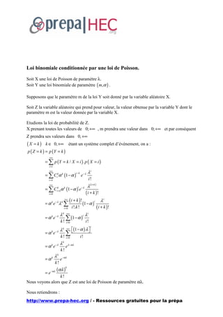 Loi binomiale conditionnée par une loi de Poisson.

Soit X une loi de Poisson de paramètre λ.
Soit Y une loi binomiale de paramètre ( m,α ) .

Supposons que le paramètre m de la loi Y soit donné par la variable aléatoire X.

Soit Z la variable aléatoire qui prend pour valeur, la valeur obtenue par la variable Y dont le
paramètre m est la valeur donnée par la variable X.

Etudions la loi de probabilité de Z.
X prenant toutes les valeurs de 0; +∞ , m prendra une valeur dans 0; +∞ et par conséquent
Z prendra ses valeurs dans 0, +∞
( X = k ) k ∈ 0, +∞                 étant un système complet d’événement, on a :
p ( Z = k ) = p (Y = k )
              +∞
           = ∑ p (Y = k / X = i ) . p ( X = i )
             i =1
              +∞
                                                     λi
           = ∑ Cikα k (1 − α )
                                        i −k
                                               e−λ
             i=k                                      i!
              +∞
                                                     λ (i+ k )
           = ∑ Cik+ kα k (1 − α ) e− λ
                                          i

             i=0                                    ( i + k )!
                                ( i + k )! 1 − α i λ i
                               +∞
           =α e k −λ
                         λ ∑
                           k
                                          ( )
                           i = 0 i !.k !          ( i + k )!
                         λk     +∞
                                                    λi
           = α k e−λ           ∑ (1 − α )
                                                i

                          k!    i =0                i!
                                   (1 − α ) λ 
                                                         i
                         λk     +∞
           =α e k −λ
                              ∑  i! 
                          k ! i =0
                         λk
           = α k e−λ           eλ −αλ
                          k!
                    λk
           =αk           e −αλ
                    k!
                      (αλ )
                               k
                −αλ
           =e
                 k!
Nous voyons alors que Z est une loi de Poisson de paramètre αλ.

Nous retiendrons :
http://www.prepa-hec.org / - Ressources gratuites pour la prépa
 