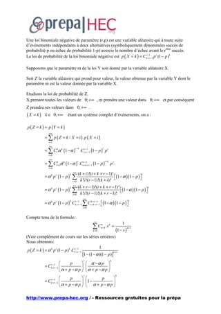 Une loi binomiale négative de paramètre (r,p) est une variable aléatoire qui à toute suite
d’événements indépendants à deux alternatives (symboliquement dénommées succès de
probabilité p ou échec de probabilité 1-p) associe le nombre d’échec avant le rème succès.
La loi de probabilité de la loi binomiale négative est p ( X = k ) = Ckr+1−1 p r (1 − p )k
                                                                        −
                                                                         r



Supposons que le paramètre m de la loi Y soit donné par la variable aléatoire X.

Soit Z la variable aléatoire qui prend pour valeur, la valeur obtenue par la variable Y dont le
paramètre m est la valeur donnée par la variable X.

Etudions la loi de probabilité de Z.
X prenant toutes les valeurs de 0; +∞ , m prendra une valeur dans 0; +∞ et par conséquent
Z prendra ses valeurs dans 0, +∞ .
(X = k)       k ∈ 0, +∞           étant un système complet d’événements, on a :

p ( Z = k ) = p (Y = k )
                +∞
             = ∑ p ( Z = k / X = i ). p ( X = i )
                i =1
                +∞
             = ∑ Cikα k (1 − α )                 .Cir+−r1−1 (1 − p ) p r
                                         i −k                      i

                i=k
                +∞
             = ∑ Cik+ kα k (1 − α ) .Cir+−k1+ r −1 (1 − p )
                                             i                         i+k
                                                                             pr
                i=0
                                       +∞
                                             (k + i )!(i + k + r − 1)!
             = α k p r (1 − p )        ∑                               (1 − α )(1 − p ) 
                                   k                                                       i

                                              k !i !(r − 1)!(k + i )!                   
                                       i=0
                                       +∞
                                             (k + r − 1)!(i + k + r − 1)!
             = α k p r (1 − p )        ∑                                  (1 − α )(1 − p ) 
                                   k                                                          i

                                              k !i !(r − 1)!(k + r − 1)!                   
                                       i=0
                                                   +∞
             = α k p r (1 − p ) Ckr+1 −1 ∑ Cik++kr+−r1−1 (1 − α )(1 − p ) 
                                   −
                                   k                                                          i
                                     r                                    
                                                   i =0


Compte tenu de la formule:
                                                           +∞
                                                                                      1
                                                           ∑C     n
                                                                  n+ k   .x k =
                                                                                  (1 − x )
                                                                                             n +1
                                                           k =0

(Voir complément de cours sur les séries entières)
Nous obtenons:
                                                       1
 p ( Z = k ) = α k p r (1 − p ) k .Ckr+1−1
                                      −

                                           [1 − (1 − α )(1 − p)]
                                        r                       k +r


                                                   r                         k
                  r −1             p                  α −α p 
             =C   k + r −1                                       
                              α + p −α p              α + p −α p 
                                                   r                              k
                  r −1             p                       p     
             =C   k + r −1                           1 −         
                              α + p −α p              α + p −α p 

http://www.prepa-hec.org / - Ressources gratuites pour la prépa
 