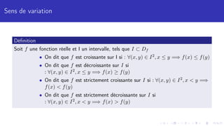Sens de variation
Définition
Soit f une fonction réelle et I un intervalle, tels que I ⊂ Df
• On dit que f est croissante sur I si : ∀(x, y) ∈ I2, x ≤ y =⇒ f(x) ≤ f(y)
• On dit que f est décroissante sur I si
: ∀(x, y) ∈ I2, x ≤ y =⇒ f(x) ≥ f(y)
• On dit que f est strictement croissante sur I si : ∀(x, y) ∈ I2, x  y =⇒
f(x)  f(y)
• On dit que f est strictement décroissante sur I si
: ∀(x, y) ∈ I2, x  y =⇒ f(x)  f(y)
 
