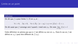 Limite en un point
Définition
On dit que f a pour limite l ∈ R en x0 si :
∀ε  0, ∃η  0, ∀x ∈ Df : |x − x0|  η =⇒ |f(x) − l|  ε.
On dit aussi que f converge vers l quand x tend vers x0. On note lim
x→x0
f(x) = l
Cette définition ne précise pas que si f est définie ou non en x0. Dans le cas où f est
définie en x0, l peut être différent de f (x0).
 