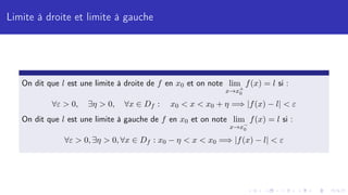 Limite à droite et limite à gauche
On dit que l est une limite à droite de f en x0 et on note lim
x→x+
0
f(x) = l si :
∀ε  0, ∃η  0, ∀x ∈ Df : x0  x  x0 + η =⇒ |f(x) − l|  ε
On dit que l est une limite à gauche de f en x0 et on note lim
x→x−
0
f(x) = l si :
∀ε  0, ∃η  0, ∀x ∈ Df : x0 − η  x  x0 =⇒ |f(x) − l|  ε
 