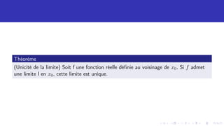 Théorème
(Unicité de la limite) Soit f une fonction réelle définie au voisinage de x0. Si f admet
une limite l en x0, cette limite est unique.
 