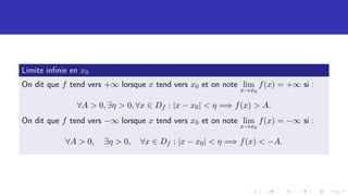 Limite infinie en x0
On dit que f tend vers +∞ lorsque x tend vers x0 et on note lim
x→x0
f(x) = +∞ si :
∀A  0, ∃η  0, ∀x ∈ Df : |x − x0|  η =⇒ f(x)  A.
On dit que f tend vers −∞ lorsque x tend vers x0 et on note lim
x→x0
f(x) = −∞ si :
∀A  0, ∃η  0, ∀x ∈ Df : |x − x0|  η =⇒ f(x)  −A.
 