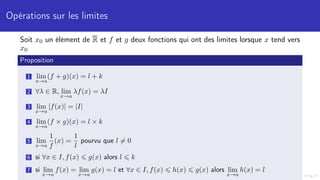 Opérations sur les limites
Soit x0 un élément de R et f et g deux fonctions qui ont des limites lorsque x tend vers
x0
Proposition
1 lim
x→a
(f + g)(x) = l + k
2 ∀λ ∈ R, lim
x→a
λf(x) = λI
3 lim
x→a
|f(x)| = |I|
4 lim
x→a
(f × g)(x) = l × k
5 lim
x→a
1
f
(x) =
1
l
pourvu que l 6= 0
6 si ∀x ∈ I, f(x) ⩽ g(x) alors l ⩽ k
7 si lim
x→a
f(x) = lim
x→a
g(x) = l et ∀x ∈ I, f(x) ⩽ h(x) ⩽ g(x) alors lim
x→a
h(x) = l
 
